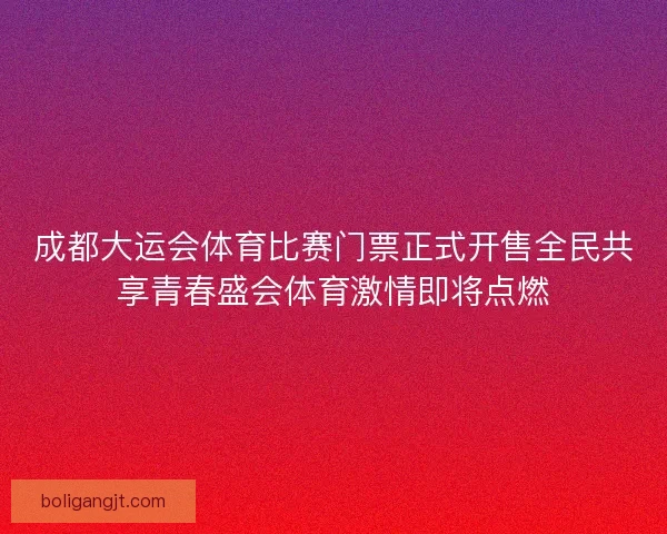 成都大运会体育比赛门票正式开售全民共享青春盛会体育激情即将点燃