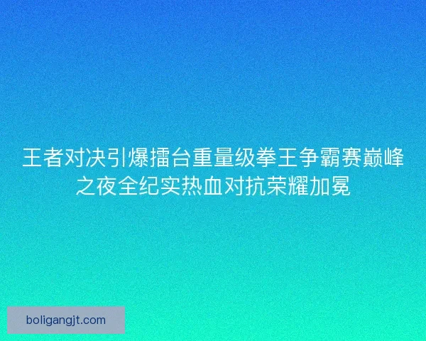 王者对决引爆擂台重量级拳王争霸赛巅峰之夜全纪实热血对抗荣耀加冕