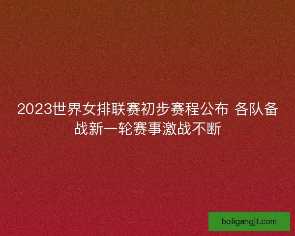 2023世界女排联赛初步赛程公布 各队备战新一轮赛事激战不断