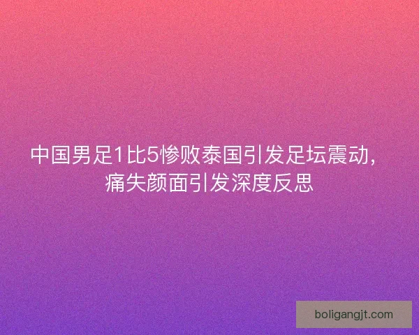 中国男足1比5惨败泰国引发足坛震动，痛失颜面引发深度反思
