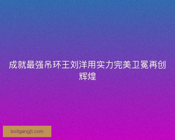 成就最强吊环王刘洋用实力完美卫冕再创辉煌 成就最强吊环王刘洋用实力完美卫冕再创辉煌
