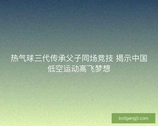 热气球三代传承父子同场竞技 揭示中国低空运动高飞梦想 热气球三代传承父子同场竞技 揭示中国低空运动高飞梦想