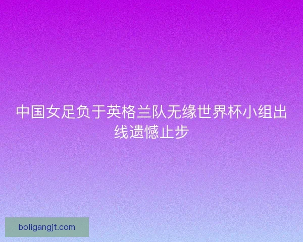 中国女足负于英格兰队无缘世界杯小组出线遗憾止步