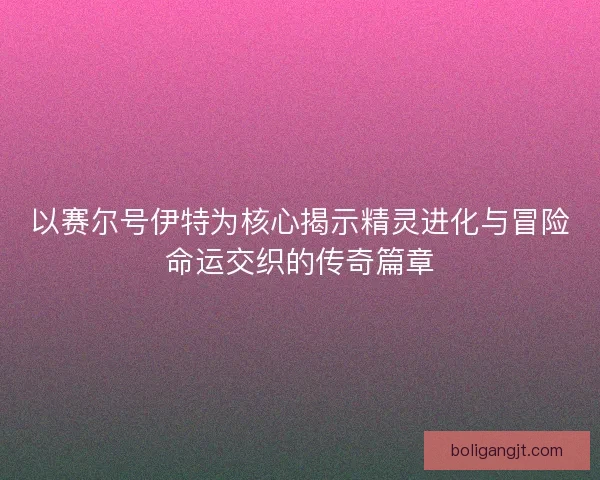 以赛尔号伊特为核心揭示精灵进化与冒险命运交织的传奇篇章