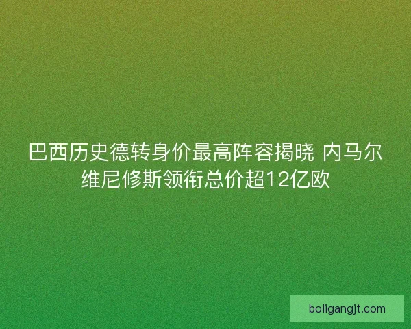 巴西历史德转身价最高阵容揭晓 内马尔维尼修斯领衔总价超12亿欧