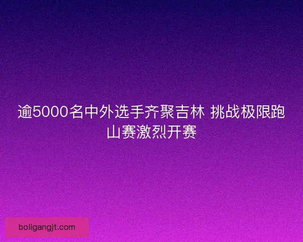 逾5000名中外选手齐聚吉林 挑战极限跑山赛激烈开赛