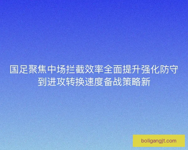 国足聚焦中场拦截效率全面提升强化防守到进攻转换速度备战策略新