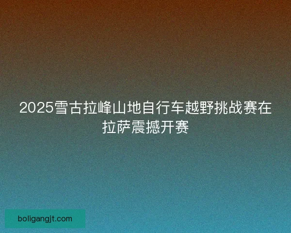 2025雪古拉峰山地自行车越野挑战赛在拉萨震撼开赛