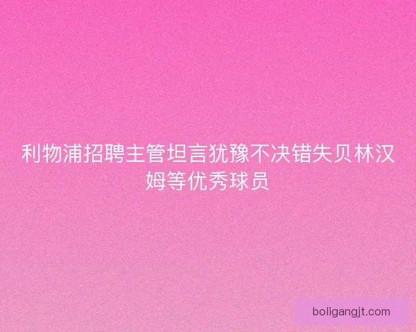 利物浦招聘主管坦言犹豫不决错失贝林汉姆等优秀球员