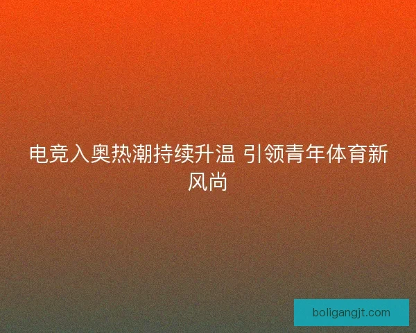 电竞入奥热潮持续升温 引领青年体育新风尚 电竞入奥热潮持续升温 引领青年体育新风尚