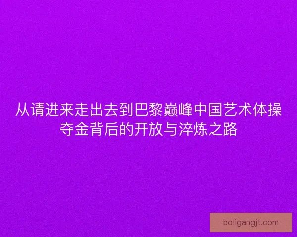 从请进来走出去到巴黎巅峰中国艺术体操夺金背后的开放与淬炼之路 从请进来走出去到巴黎巅峰中国艺术体操夺金背后的开放与淬炼之路