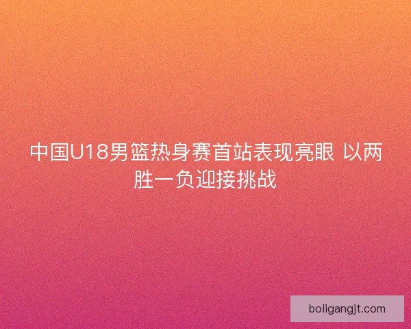 中国U18男篮热身赛首站表现亮眼 以两胜一负迎接挑战