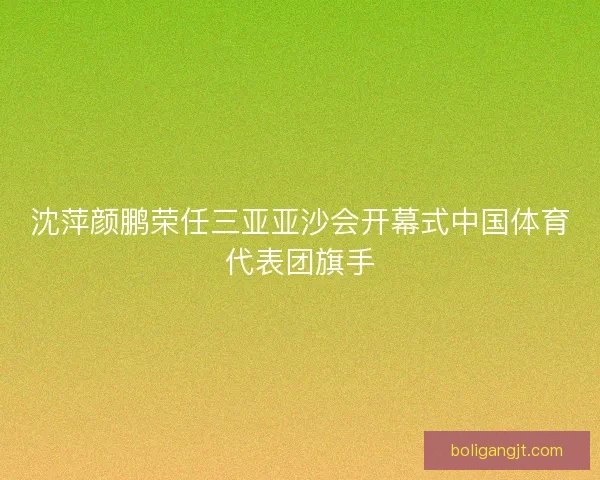 沈萍颜鹏荣任三亚亚沙会开幕式中国体育代表团旗手