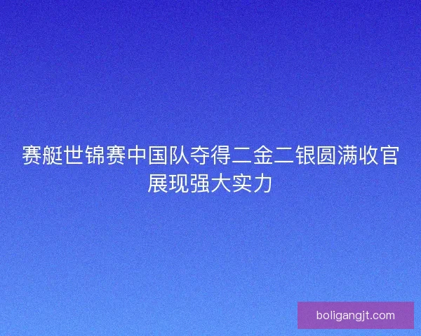 赛艇世锦赛中国队夺得二金二银圆满收官展现强大实力