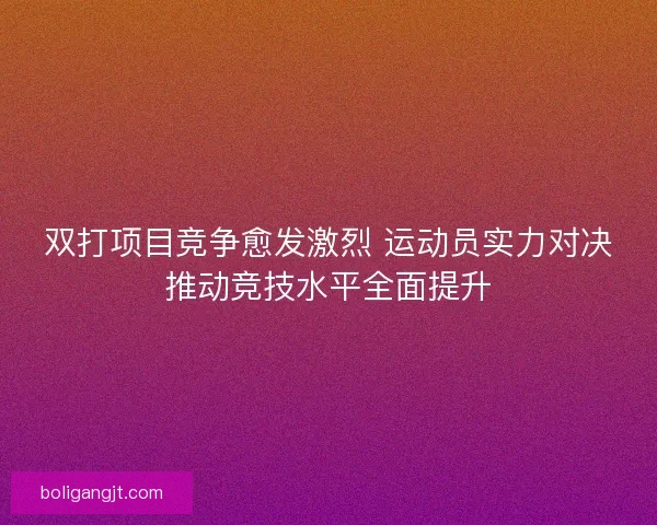 双打项目竞争愈发激烈 运动员实力对决推动竞技水平全面提升 双打项目竞争愈发激烈 运动员实力对决推动竞技水平全面提升