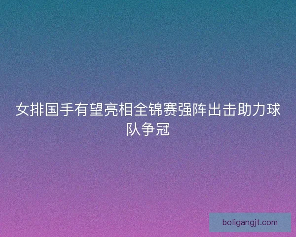 女排国手有望亮相全锦赛强阵出击助力球队争冠