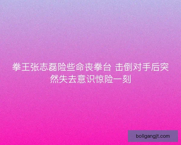 拳王张志磊险些命丧拳台 击倒对手后突然失去意识惊险一刻