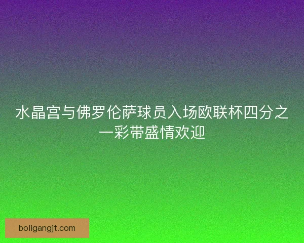 水晶宫与佛罗伦萨球员入场欧联杯四分之一彩带盛情欢迎