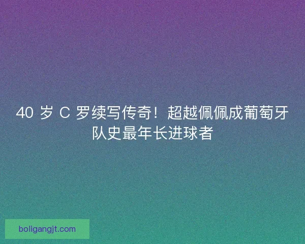 40 岁 C 罗续写传奇！超越佩佩成葡萄牙队史最年长进球者
