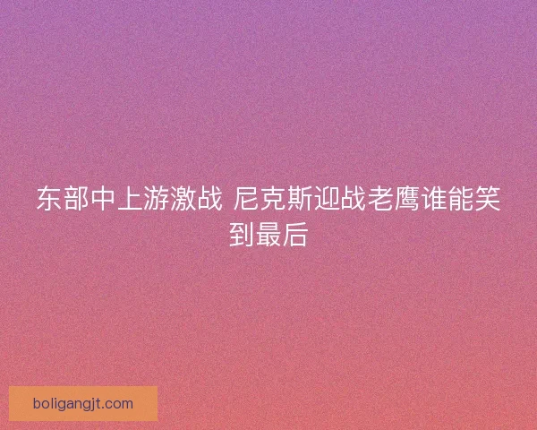 东部中上游激战 尼克斯迎战老鹰谁能笑到最后