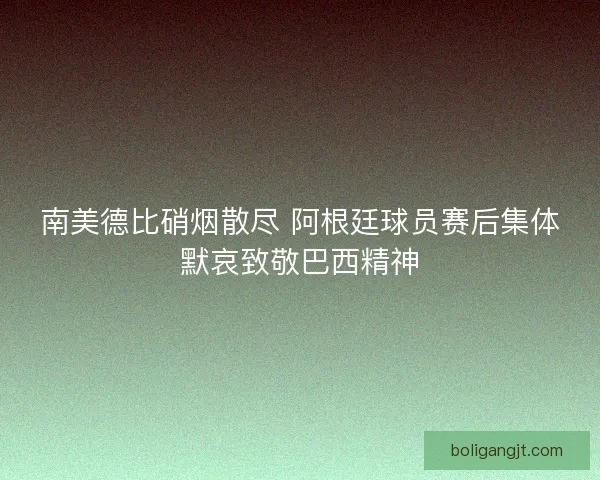 南美德比硝烟散尽 阿根廷球员赛后集体默哀致敬巴西精神