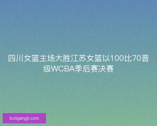 四川女篮主场大胜江苏女篮以100比70晋级WCBA季后赛决赛 四川女篮主场大胜江苏女篮以100比70晋级WCBA季后赛决赛
